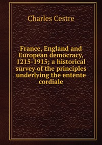 France, England and European democracy, 1215-1915; a historical survey of the principles underlying the entente cordiale