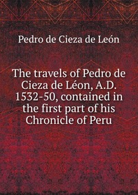 The travels of Pedro de Cieza de Leon, A.D. 1532-50, contained in the first part of his Chronicle of Peru