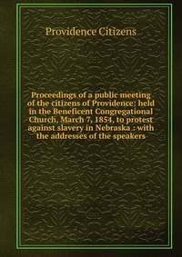 Proceedings of a public meeting of the citizens of Providence: held in the Beneficent Congregational Church, March 7, 1854, to protest against slavery in Nebraska : with the addresses of the 