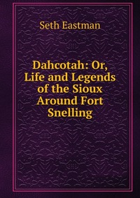 Dahcotah: Or, Life and Legends of the Sioux Around Fort Snelling