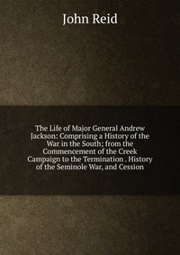 The Life of Major General Andrew Jackson: Comprising a History of the War in the South; from the Commencement of the Creek Campaign to the Termination . History of the Seminole War, and Cessi