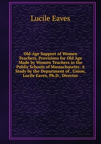 Old-Age Support of Women Teachers, Provisions for Old Age Made by Women Teachers in the Public Schools of Massachusetts: A Study by the Department of . Union, Lucile Eaves, Ph.D., Director