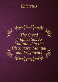 The Creed of Epictetus: As Contained in the Discourses, Manual and Fragments