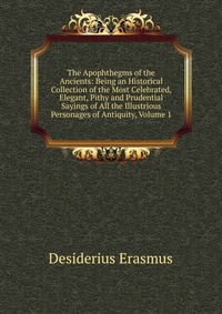 The Apophthegms of the Ancients: Being an Historical Collection of the Most Celebrated, Elegant, Pithy and Prudential Sayings of All the Illustrious Personages of Antiquity, Volume 1