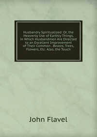 Husbandry Spiritualized: Or, the Heavenly Use of Earthly Things, in Which Husbandmen Are Directed to an Excellent Improvement of Their Common . Beasts, Trees, Flowers, Etc. Also, the Touch