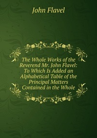 The Whole Works of the Reverend Mr. John Flavel: To Which Is Added an Alphabetical Table of the Principal Matters Contained in the Whole