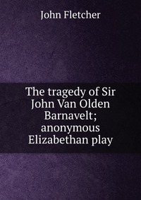 The tragedy of Sir John Van Olden Barnavelt; anonymous Elizabethan play