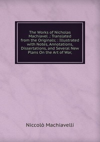 The Works of Nicholas Machiavel .: Translated from the Originals; : Illustrated with Notes, Annotations, Dissertations, and Several New Plans On the Art of War