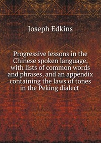 Progressive lessons in the Chinese spoken language, with lists of common words and phrases, and an appendix containing the laws of tones in the Peking dialect