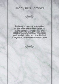 Railway economy: a treatise on the new art of transport, its management, prospects, and relations, commercial, financial, and social : with an . the United Kingdom, on the contitnent , and