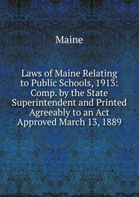 Laws of Maine Relating to Public Schools, 1913: Comp. by the State Superintendent and Printed Agreeably to an Act Approved March 13, 1889