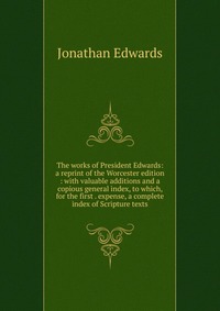 The works of President Edwards: a reprint of the Worcester edition : with valuable additions and a copious general index, to which, for the first . expense, a complete index of Scripture text