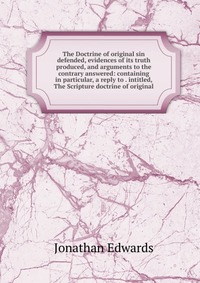 The Doctrine of original sin defended, evidences of its truth produced, and arguments to the contrary answered: containing in particular, a reply to . intitled, The Scripture doctrine of orig