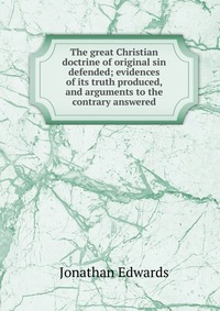 The great Christian doctrine of original sin defended; evidences of its truth produced, and arguments to the contrary answered