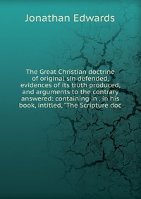 The Great Christian doctrine of original sin defended, evidences of its truth produced, and arguments to the contrary answered: containing in . in his book, intitled, 