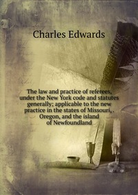 The law and practice of referees, under the New York code and statutes generally; applicable to the new practice in the states of Missouri, . Oregon, and the island of Newfoundland