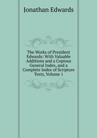 The Works of President Edwards: With Valuable Additions and a Copious General Index, and a Complete Index of Scripture Texts, Volume 1