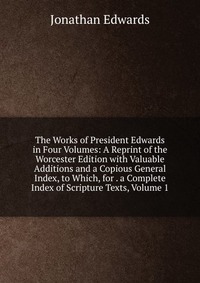 The Works of President Edwards in Four Volumes: A Reprint of the Worcester Edition with Valuable Additions and a Copious General Index, to Which, for . a Complete Index of Scripture Texts, Vo