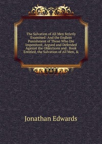 The Salvation of All Men Strictly Examined: And the Endless Punishment of Those Who Die Impenitent, Argued and Defended Against the Objections and . Book Entitled, the Salvation of All Men, &