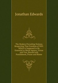 The Modern Prevailing Notions Respecting That Freedom of Will: Which Is Supposed to Be Essential to Moral Agency, Virtue and Vice, Reward and Punishment, Praise and Blame