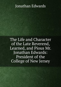 The Life and Character of the Late Reverend, Learned, and Pious Mr. Jonathan Edwards: President of the College of New Jersey