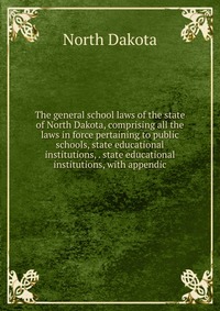 The general school laws of the state of North Dakota, comprising all the laws in force pertaining to public schools, state educational institutions, . state educational institutions, with app