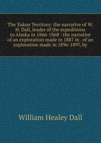 The Yukon Territory: the narrative of W.H. Dall, leader of the expeditions to Alaska in 1866-1868 : the narrative of an exploration made in 1887 in . of an exploration made in 1896-1897, by