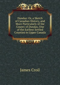 Dundas: Or, a Sketch of Canadian History, and More Particularly of the County of Dundas, One of the Earliest Settled Counties in Upper Canada