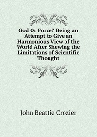 God Or Force? Being an Attempt to Give an Harmonious View of the World After Shewing the Limitations of Scientific Thought