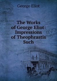 The Works of George Eliot: Impressions of Theophrastis Such