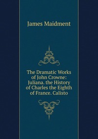 The Dramatic Works of John Crowne: Juliana. the History of Charles the Eighth of France. Calisto