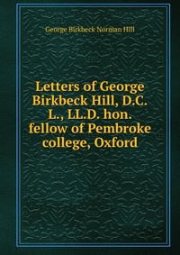 Letters of George Birkbeck Hill, D.C.L., LL.D. hon. fellow of Pembroke college, Oxford