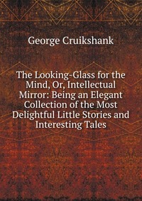 The Looking-Glass for the Mind, Or, Intellectual Mirror: Being an Elegant Collection of the Most Delightful Little Stories and Interesting Tales