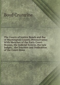 The Courts of Justice Bench and Bar of Washington County, Pennsylvania: With Sketches of the Early Court-Houses, the Judicial System, the Law Judges, . the Erection and Dedication of the Cour