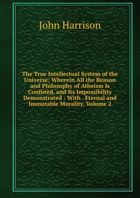 The True Intellectual System of the Universe: Wherein All the Reason and Philosophy of Atheism Is Confuted, and Its Impossibility Demonstrated : With . Eternal and Immutable Morality, Volume 