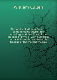 The works of William Cullen .: containing his physiology, nosology, and first lines of the practice of physic : with numerous extracts from his . and from his treatise of the materia medica