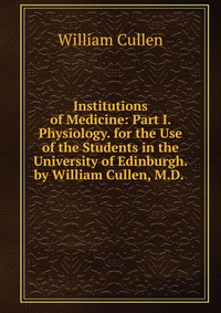 Institutions of Medicine: Part I. Physiology. for the Use of the Students in the University of Edinburgh. by William Cullen, M.D