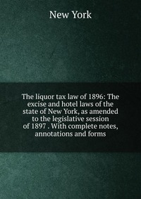 The liquor tax law of 1896: The excise and hotel laws of the state of New York, as amended to the legislative session of 1897 . With complete notes, annotations and forms