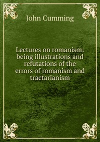 Lectures on romanism: being illustrations and refutations of the errors of romanism and tractarianism