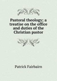 Pastoral theology; a treatise on the office and duties of the Christian pastor