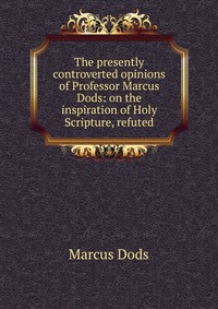 The presently controverted opinions of Professor Marcus Dods: on the inspiration of Holy Scripture, refuted