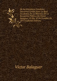 De La Literatura Catalana: Discursos Leidos Ante La Real Academia De La Historia En La Recepcion Publica De Victor Balaguer, El Dia 10 De Octubre De 1875 (Catalan Edition)