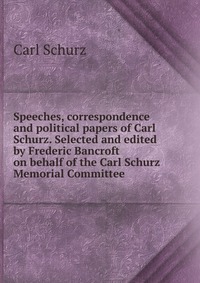 Speeches, correspondence and political papers of Carl Schurz. Selected and edited by Frederic Bancroft on behalf of the Carl Schurz Memorial Committee