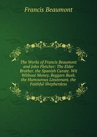 The Works of Francis Beaumont and John Fletcher: The Elder Brother. the Spanish Curate. Wit Without Money. Beggars Bush. the Humourous Lieutenant. the Faithful Shepherdess