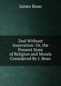 Zeal Without Innovation: Or, the Present State of Religion and Morals Considered By J. Bean