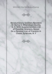 Revolutionary Soldiers Resident Or Dying in Onondaga County, N. Y.: With Supplementary List of Possible Veterans, Based On a Pension List of Franklin H. Chase, Syracuse, N. Y