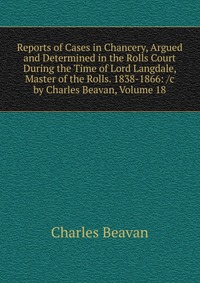 Reports of Cases in Chancery, Argued and Determined in the Rolls Court During the Time of Lord Langdale, Master of the Rolls. 1838-1866: /c by Charles Beavan, Volume 18