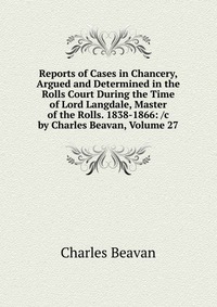 Reports of Cases in Chancery, Argued and Determined in the Rolls Court During the Time of Lord Langdale, Master of the Rolls. 1838-1866: /c by Charles Beavan, Volume 27