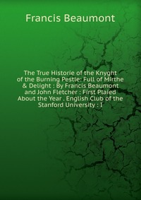 The True Historie of the Knyght of the Burning Pestle: Full of Mirthe & Delight : By Francis Beaumont and John Fletcher : First Plaied About the Year . English Club of the Stanford Univer