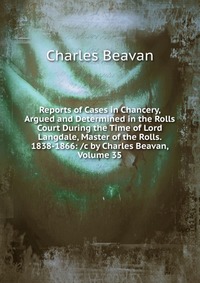 Reports of Cases in Chancery, Argued and Determined in the Rolls Court During the Time of Lord Langdale, Master of the Rolls. 1838-1866: /c by Charles Beavan, Volume 35